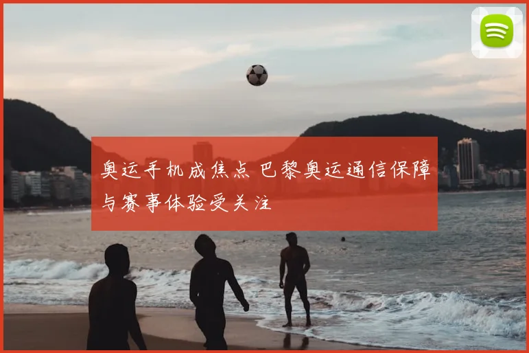 奥运手机成焦点 巴黎奥运通信保障与赛事体验受关注