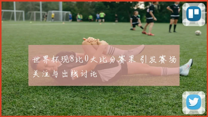 世界杯现8比0大比分赛果 引发赛场关注与出线讨论
