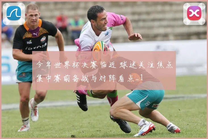 今年世界杯决赛临近 球迷关注焦点集中赛前备战与对阵看点_1
