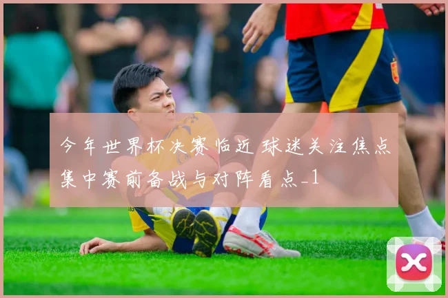 今年世界杯决赛临近 球迷关注焦点集中赛前备战与对阵看点_1
