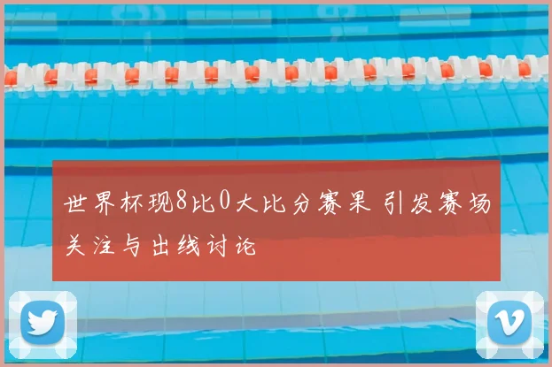 世界杯现8比0大比分赛果 引发赛场关注与出线讨论