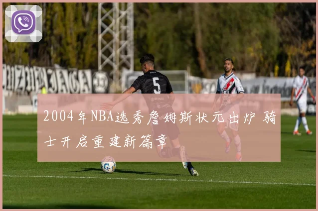 2004年NBA选秀詹姆斯状元出炉 骑士开启重建新篇章