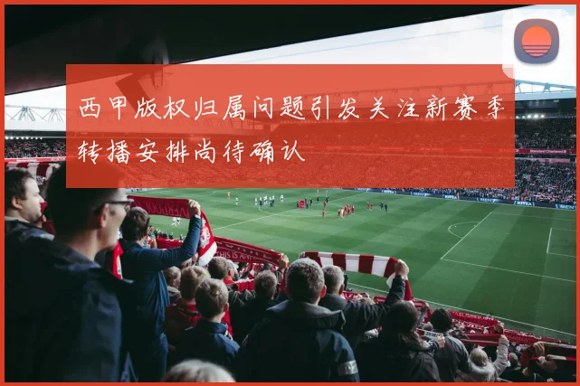 西甲版权归属问题引发关注新赛季转播安排尚待确认