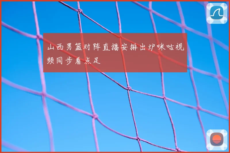 山西男篮对阵直播安排出炉咪咕视频同步看点足