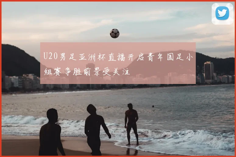 U20男足亚洲杯直播开启青年国足小组赛争胜前景受关注