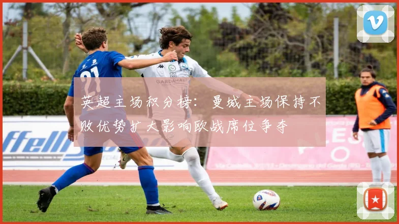 英超主场积分榜：曼城主场保持不败优势扩大影响欧战席位争夺