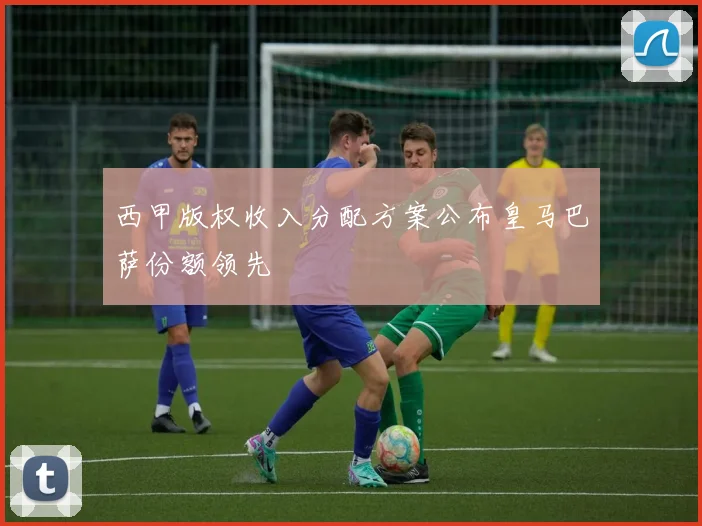 西甲版权收入分配方案公布皇马巴萨份额领先