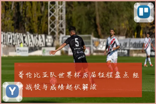 哥伦比亚队世界杯历届征程盘点 经典战役与成绩起伏解读