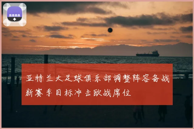 亚特兰大足球俱乐部调整阵容备战新赛季目标冲击欧战席位