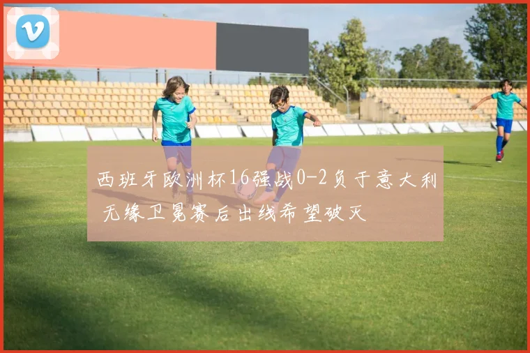 西班牙欧洲杯16强战0-2负于意大利 无缘卫冕赛后出线希望破灭