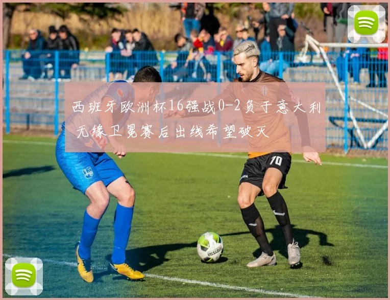 西班牙欧洲杯16强战0-2负于意大利 无缘卫冕赛后出线希望破灭