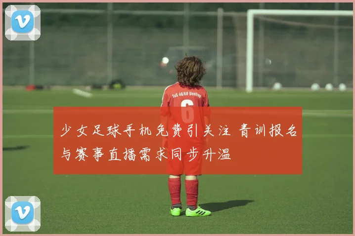 少女足球手机免费引关注 青训报名与赛事直播需求同步升温