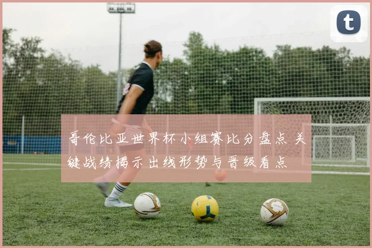 哥伦比亚世界杯小组赛比分盘点 关键战绩揭示出线形势与晋级看点