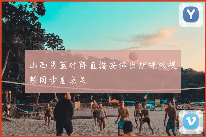 山西男篮对阵直播安排出炉咪咕视频同步看点足