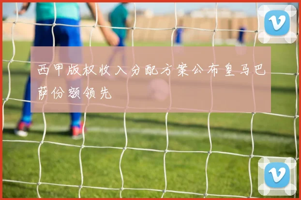 西甲版权收入分配方案公布皇马巴萨份额领先